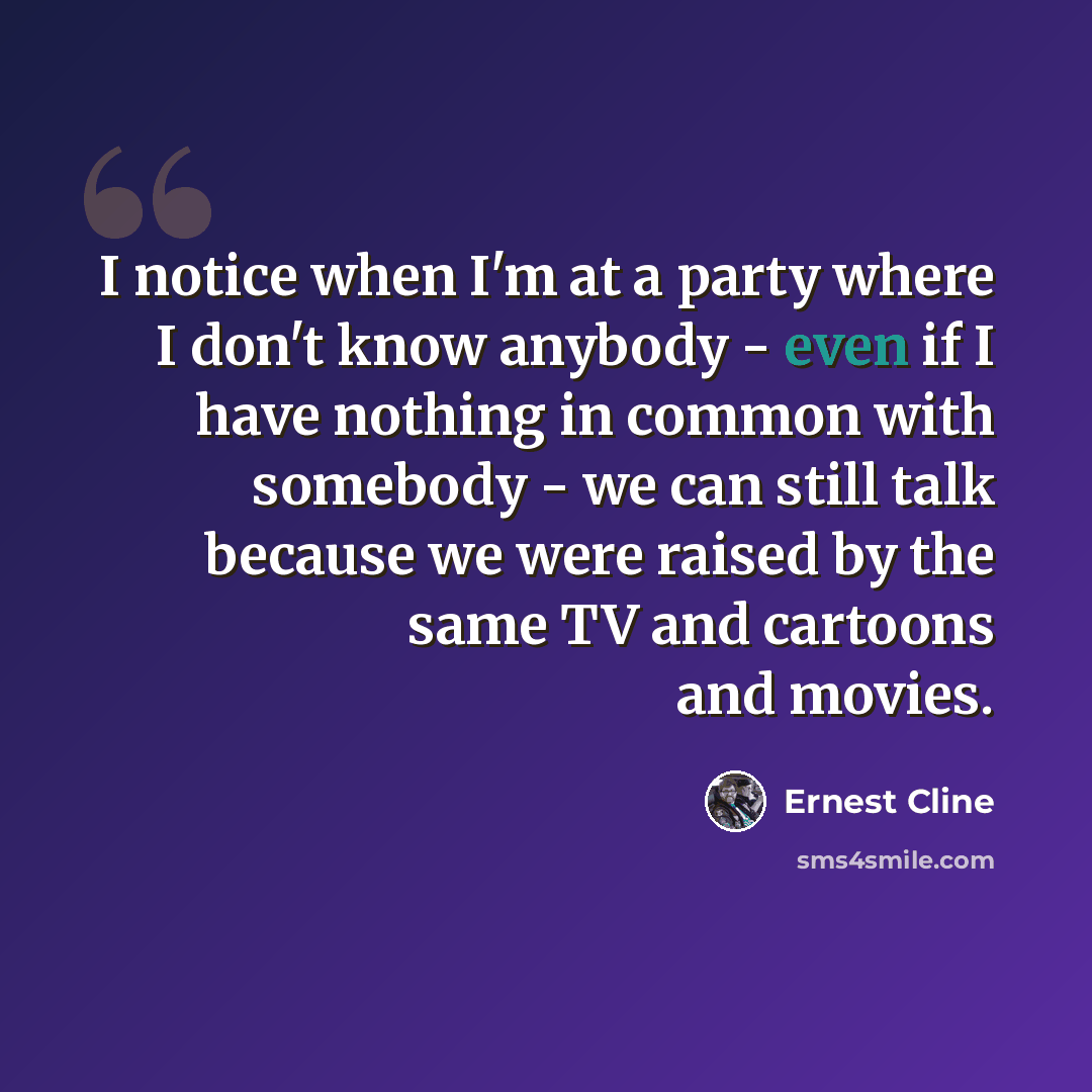 “I notice when I'm at a party where I don't know anybody - even if I have nothing in common with somebody - we can still talk because we were raised by the same TV and cartoons and movies.” quote by Ernest Cline