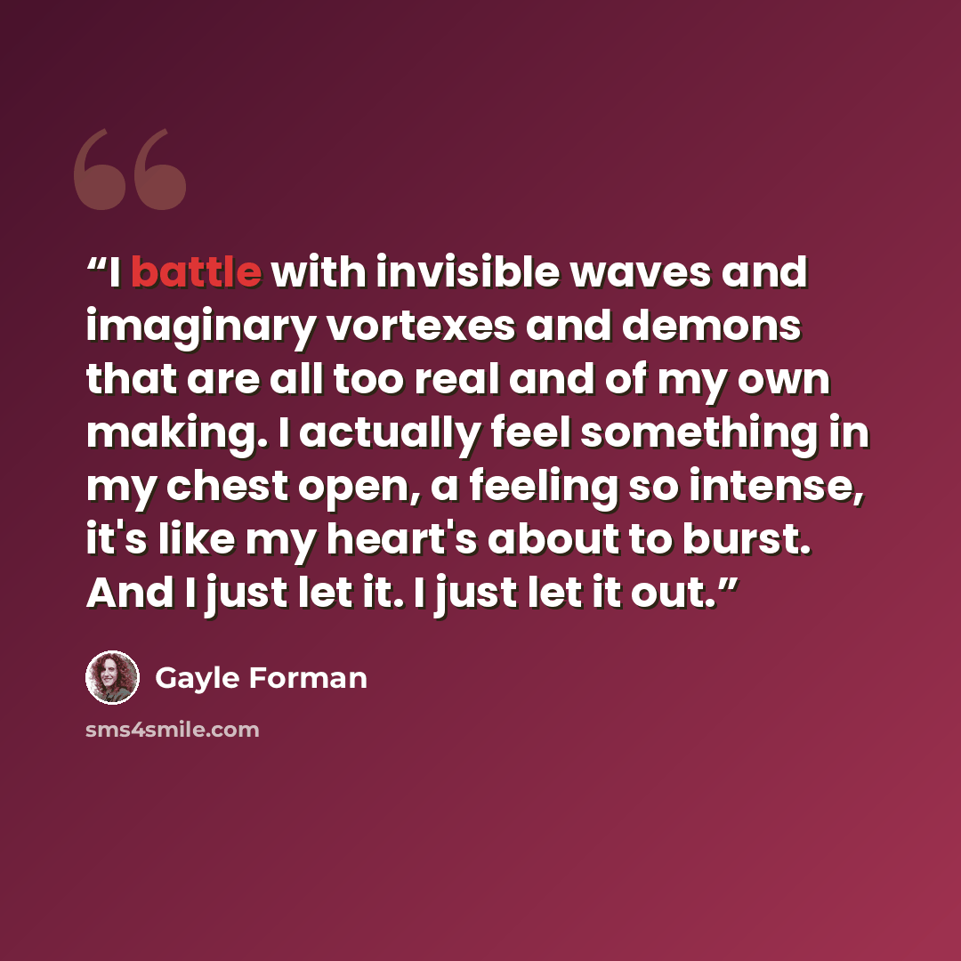 “I battle with invisible waves and imaginary vortexes and demons that are all too real and of my own making. I actually feel something in my chest open, a feeling so intense, it's like my heart's about to burst. And I just let it. I just let it out.” quote by Gayle Forman