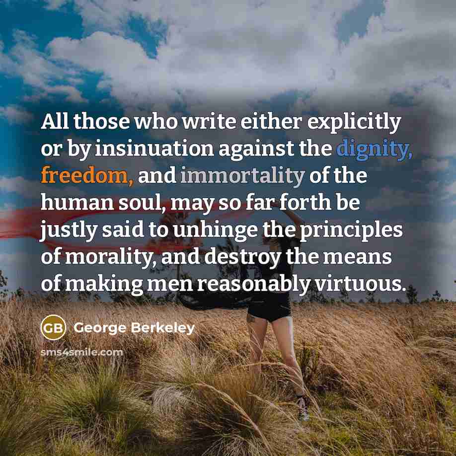 “All those who write either explicitly or by insinuation against the dignity, freedom, and immortality of the human soul, may so far forth be justly said to unhinge the principles of morality, and destroy the means of making men reasonably virtuous.” quote by George Berkeley