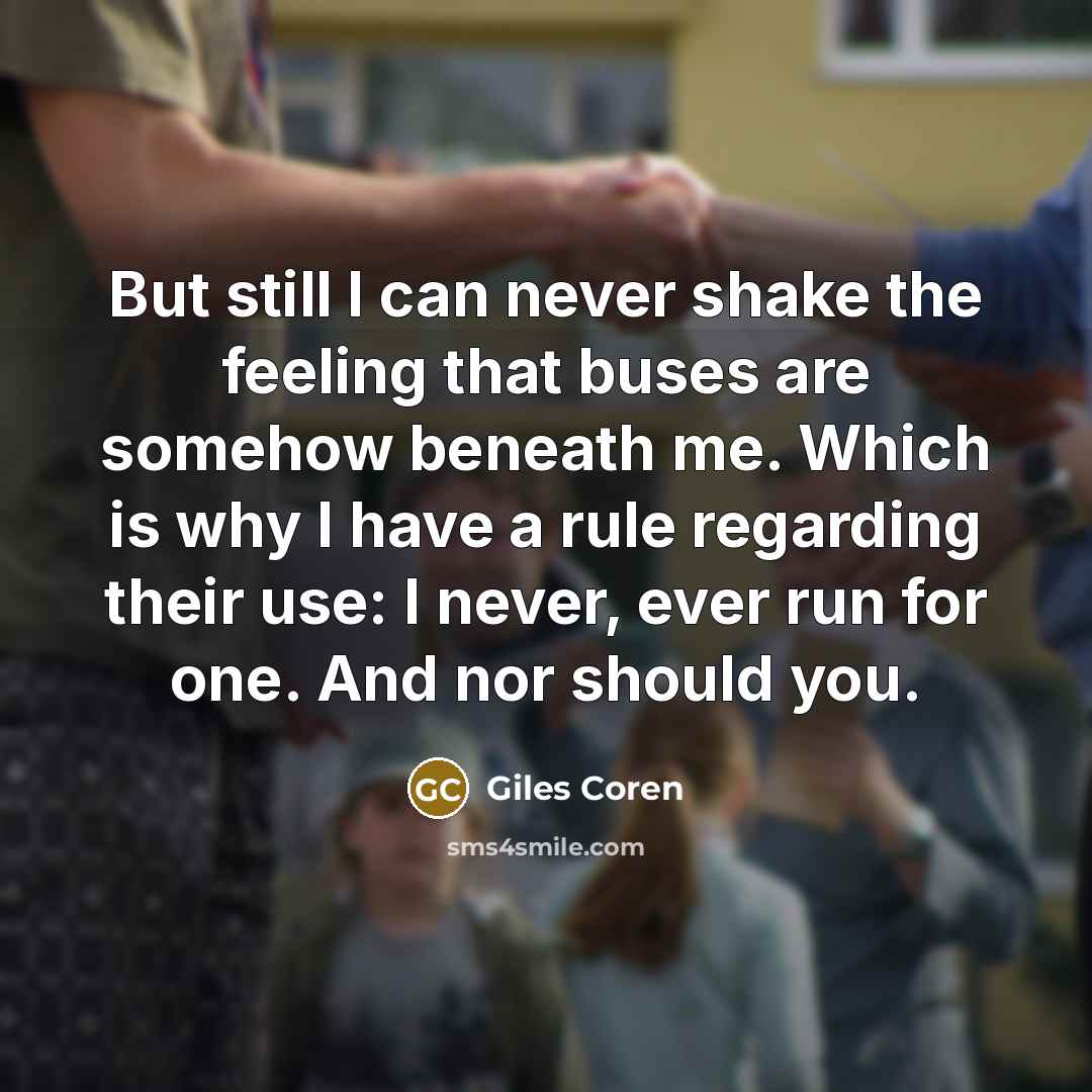 “But still I can never shake the feeling that buses are somehow beneath me. Which is why I have a rule regarding their use: I never, ever run for one. And nor should you.” quote by Giles Coren