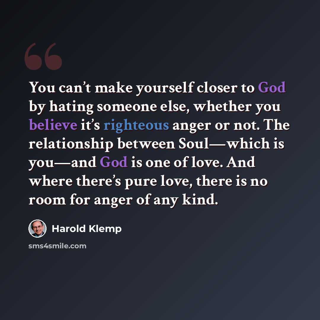 “You can’t make yourself closer to God by hating someone else, whether you believe it’s righteous anger or not. The relationship between Soul—which is you—and God is one of love. And where there’s pure love, there is no room for anger of any kind.” quote by Harold Klemp