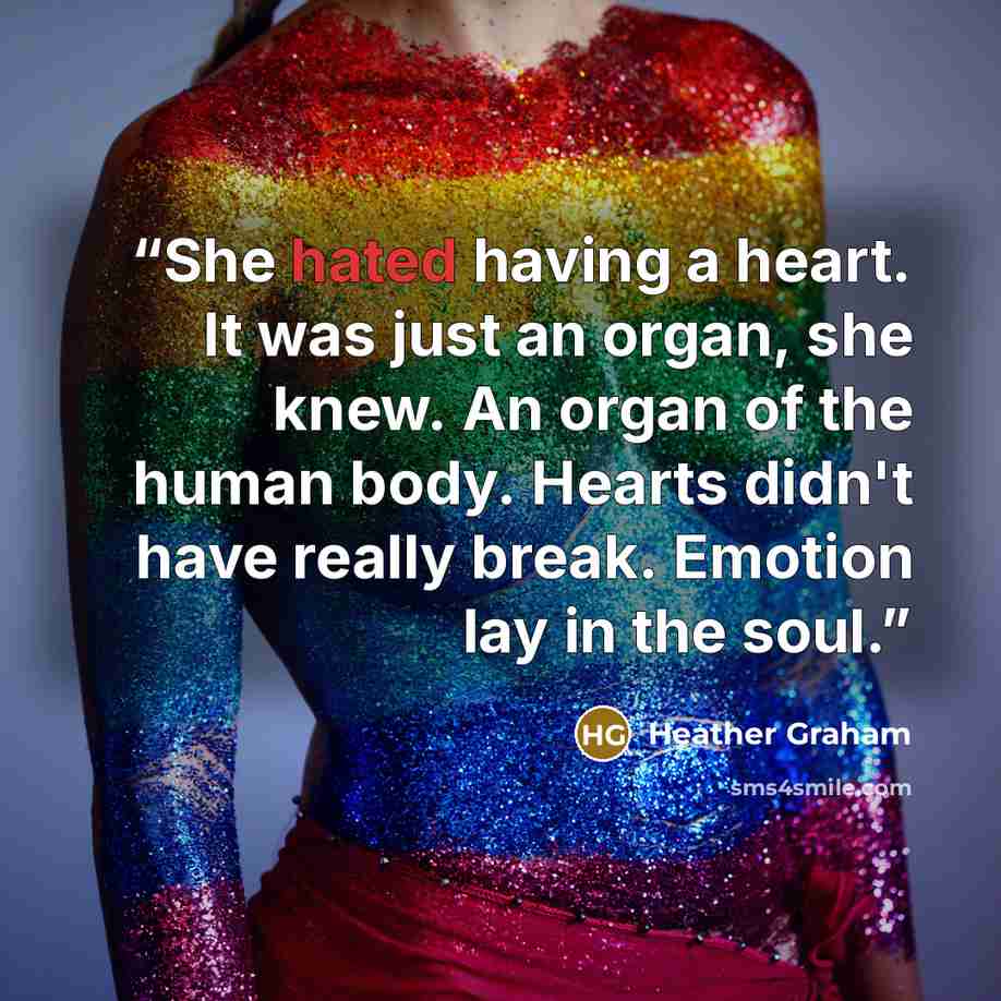 “She hated having a heart. It was just an organ, she knew. An organ of the human body. Hearts didn't have really break. Emotion lay in the soul.” quote by Heather Graham