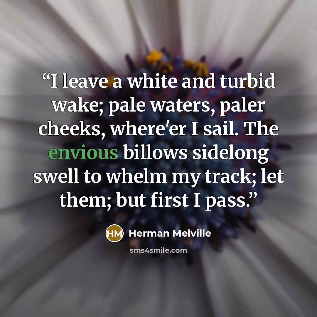 “I leave a white and turbid wake; pale waters, paler cheeks, where'er I sail. The envious billows sidelong swell to whelm my track; let them; but first I pass.” quote by Herman Melville