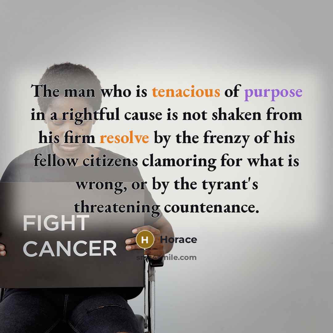 “The man who is tenacious of purpose in a rightful cause is not shaken from his firm resolve by the frenzy of his fellow citizens clamoring for what is wrong, or by the tyrant's threatening countenance.” quote by Horace