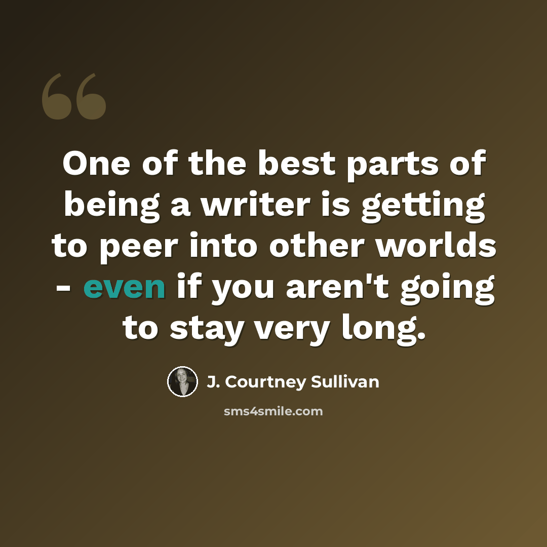 “One of the best parts of being a writer is getting to peer into other worlds - even if you aren't going to stay very long.” quote by J. Courtney Sullivan