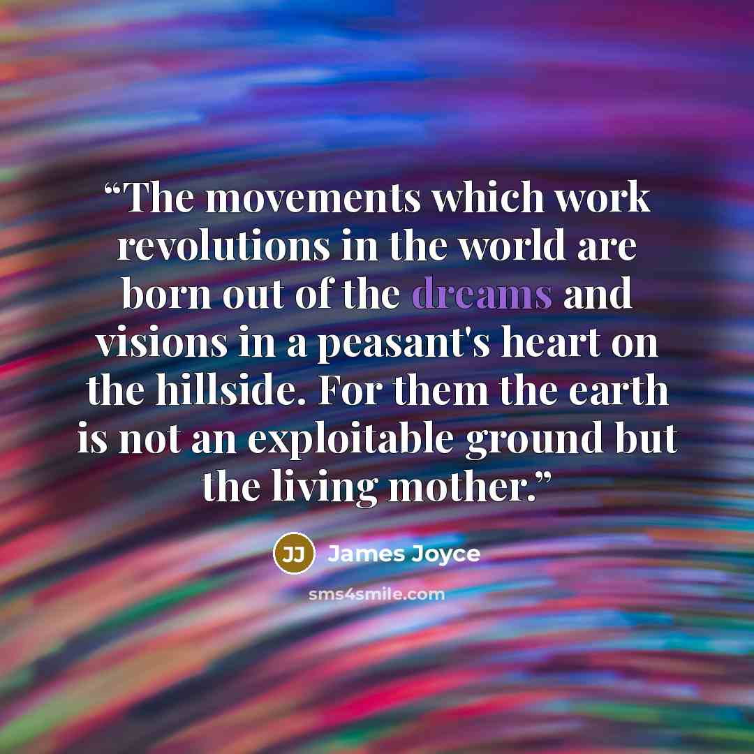 “The movements which work revolutions in the world are born out of the dreams and visions in a peasant's heart on the hillside. For them the earth is not an exploitable ground but the living mother.” quote by James Joyce
