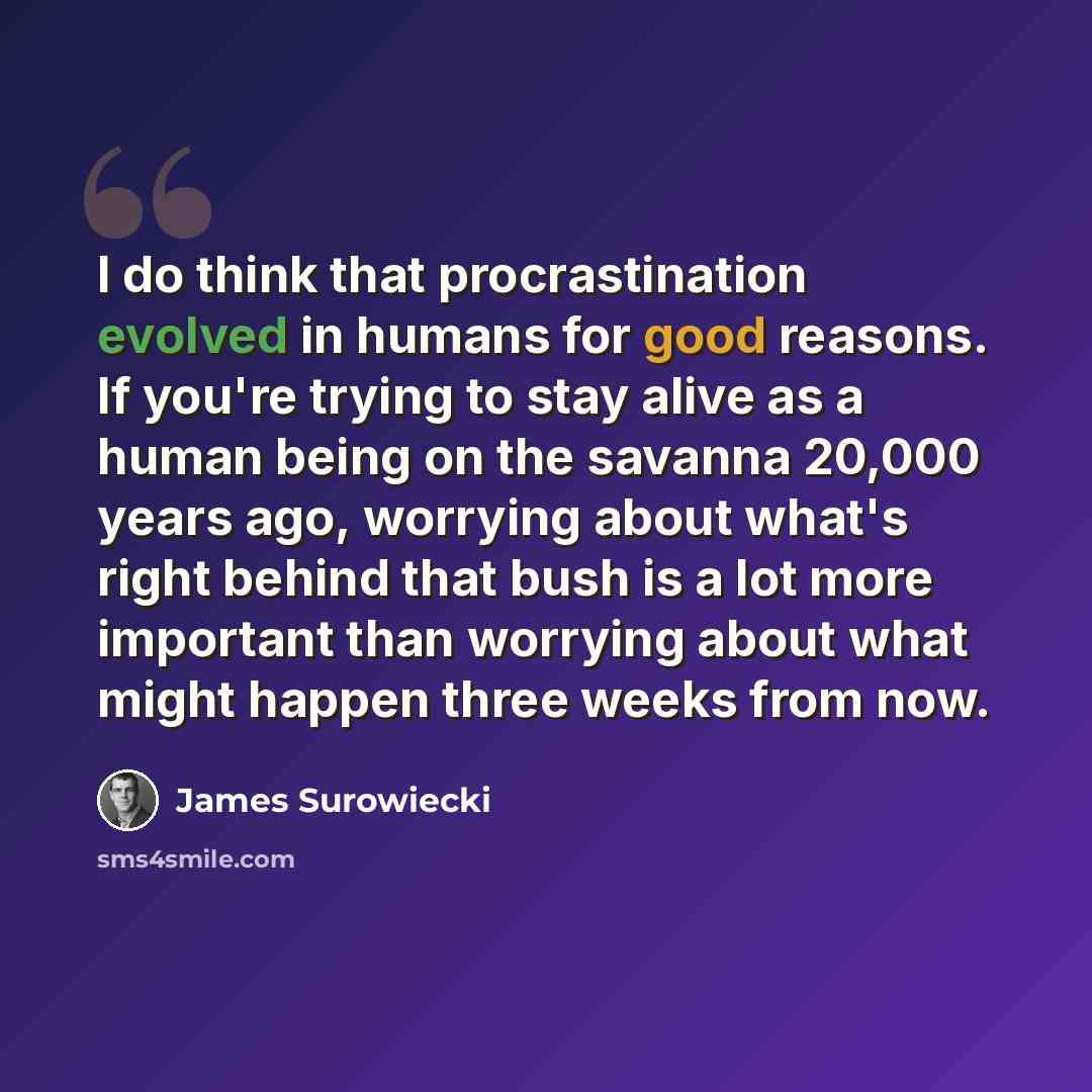 “I do think that procrastination evolved in humans for good reasons. If you're trying to stay alive as a human being on the savanna 20,000 years ago, worrying about what's right behind that bush is a lot more important than worrying about what might happen three weeks from now.” quote by James Surowiecki