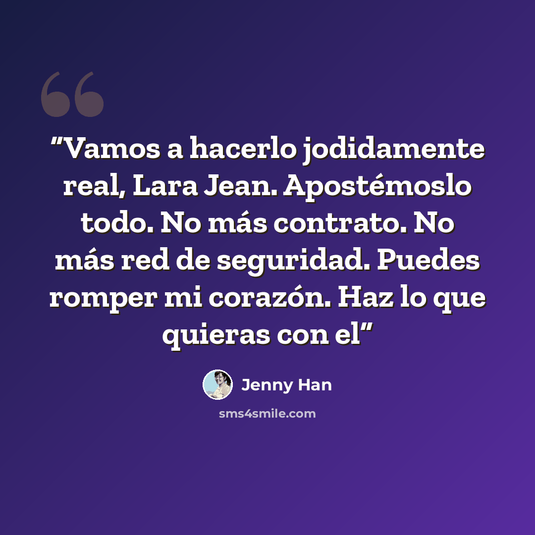 “Vamos a hacerlo jodidamente real, Lara Jean. Apostémoslo todo. No más contrato. No más red de seguridad. Puedes romper mi corazón. Haz lo que quieras con el” quote by Jenny Han