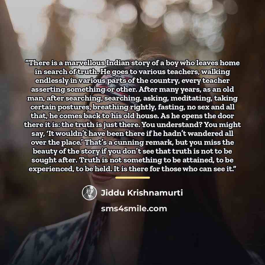 “There is a marvellous Indian story of a boy who leaves home in search of truth. He goes to various teachers, walking endlessly in various parts of the country, every teacher asserting something or other. After many years, as an old man, after searching, searching, asking, meditating, taking…” quote by Jiddu Krishnamurti