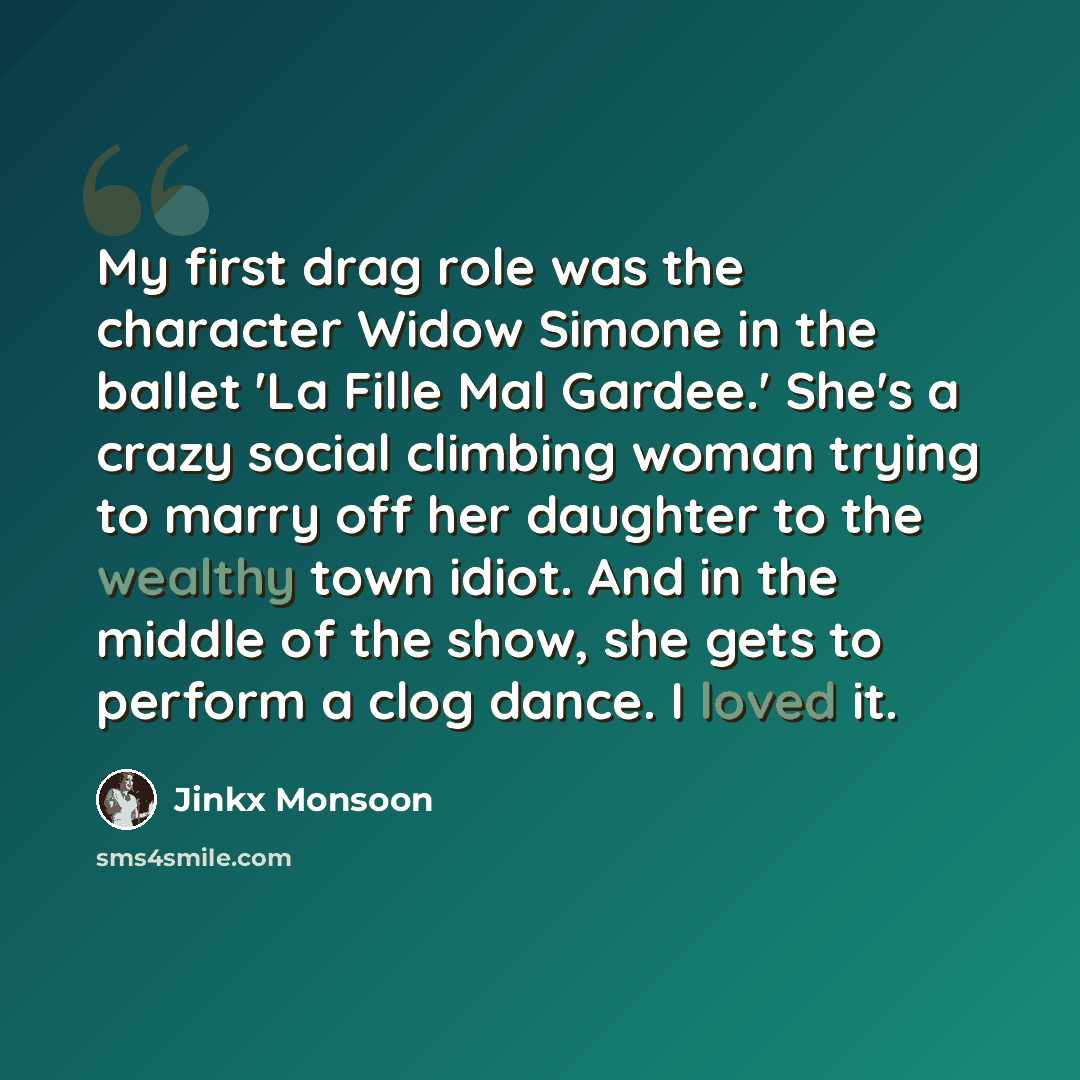 “My first drag role was the character Widow Simone in the ballet 'La Fille Mal Gardee.' She's a crazy social climbing woman trying to marry off her daughter to the wealthy town idiot. And in the middle of the show, she gets to perform a clog dance. I loved it.” quote by Jinkx Monsoon