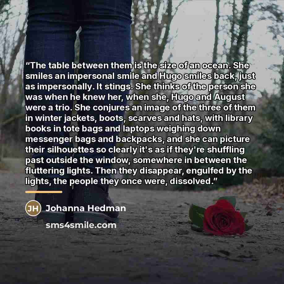 “The table between them is the size of an ocean. She smiles an impersonal smile and Hugo smiles back, just as impersonally. It stings. She thinks of the person she was when he knew her, when she, Hugo and August were a trio. She conjures an image of the three of them in winter jackets, boots…” quote by Johanna Hedman
