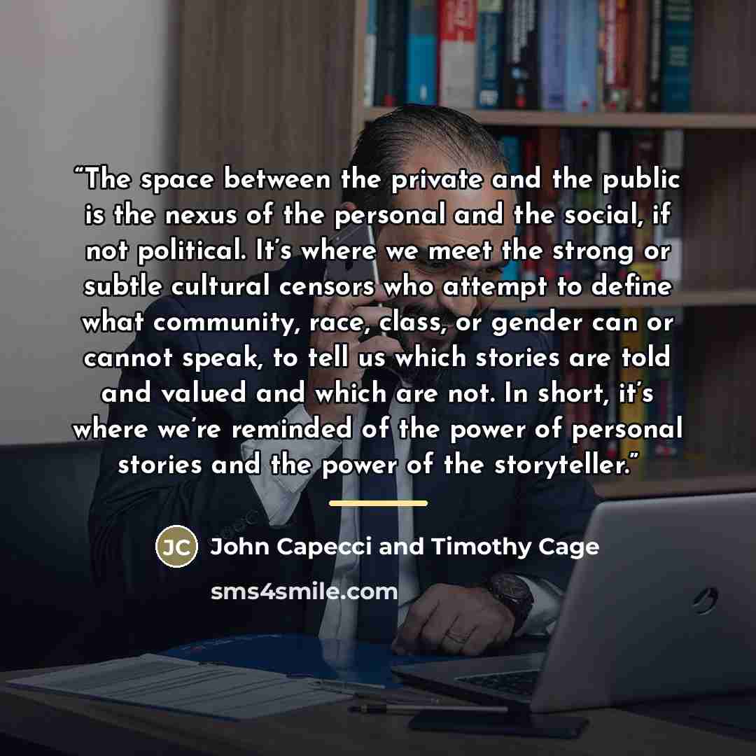 “The space between the private and the public is the nexus of the personal and the social, if not political. It’s where we meet the strong or subtle cultural censors who attempt to define what community, race, class, or gender can or cannot speak, to tell us which stories are told and valued and…” quote by John Capecci and Timothy Cage