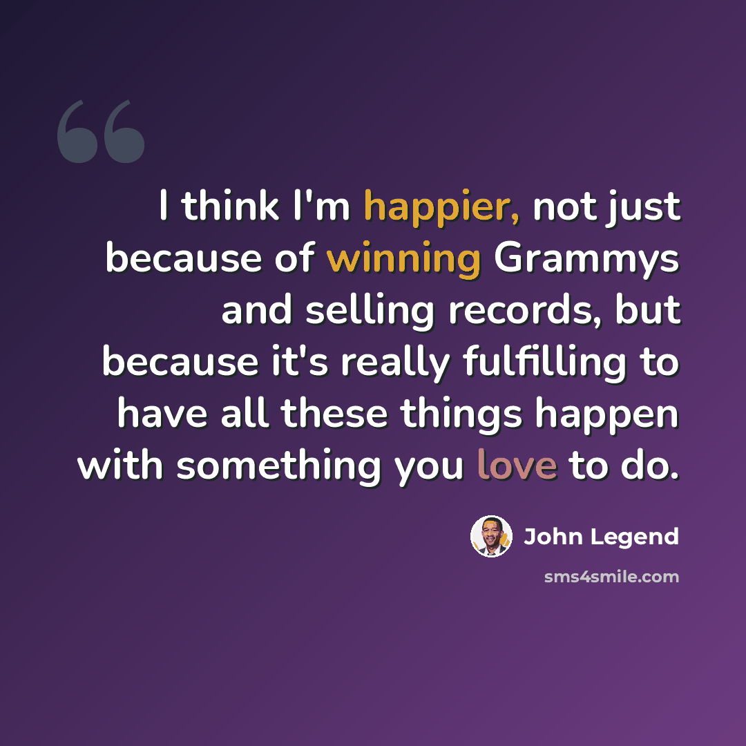 “I think I'm happier, not just because of winning Grammys and selling records, but because it's really fulfilling to have all these things happen with something you love to do.” quote by John Legend