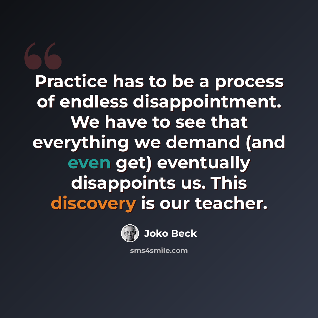 “Practice has to be a process of endless disappointment. We have to see that everything we demand (and even get) eventually disappoints us. This discovery is our teacher.” quote by Joko Beck