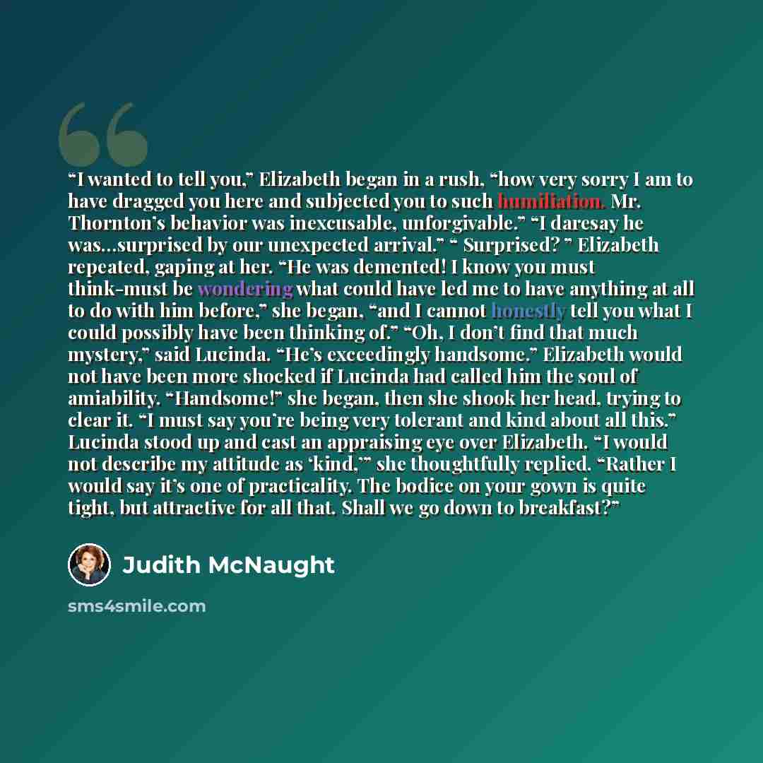 “I wanted to tell you,” Elizabeth began in a rush, “how very sorry I am to have dragged you here and subjected you to such humiliation. Mr. Thornton’s behavior was inexcusable, unforgivable.” “I daresay he was…surprised by our unexpected arrival.” “ Surprised? ” Elizabeth repeated, gaping at her…” quote by Judith McNaught