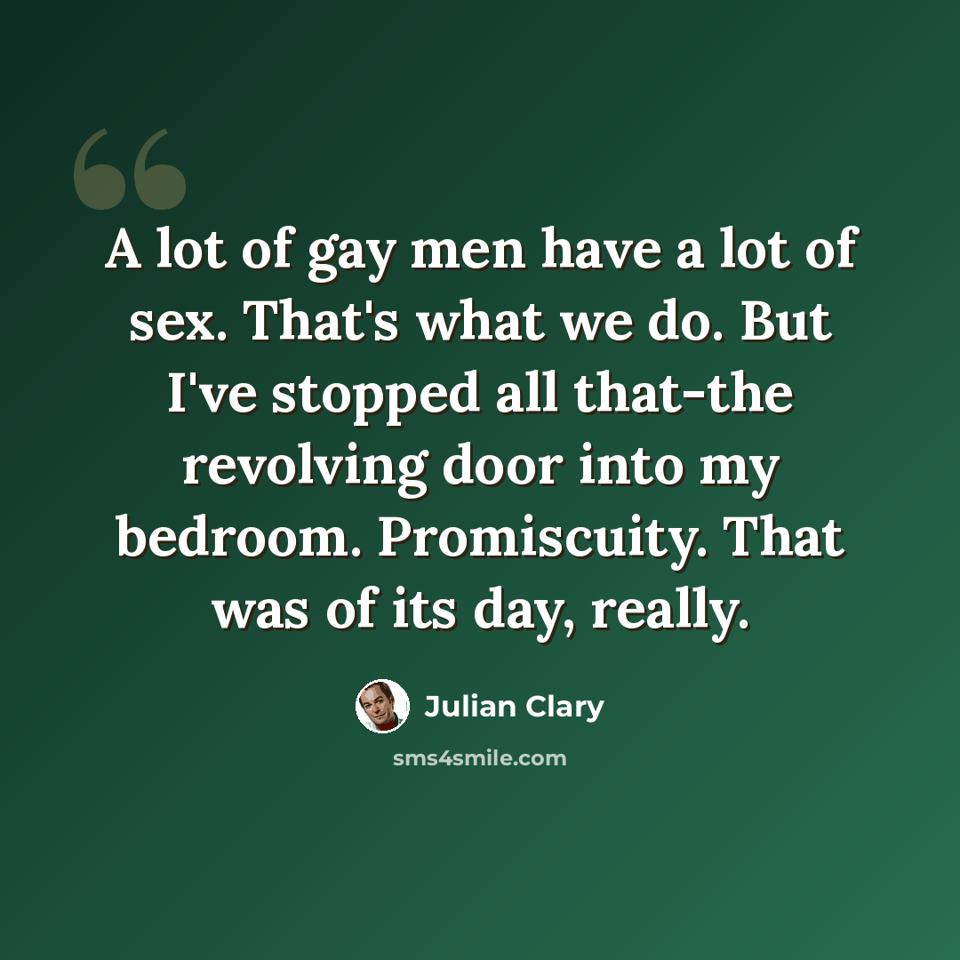 “A lot of gay men have a lot of sex. That's what we do. But I've stopped all that-the revolving door into my bedroom. Promiscuity. That was of its day, really.” quote by Julian Clary