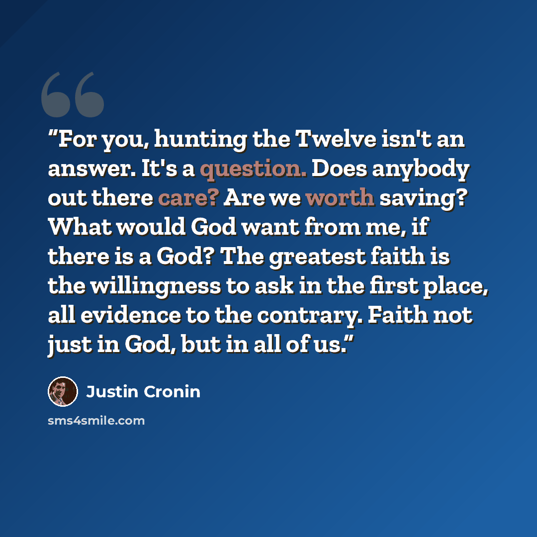 “For you, hunting the Twelve isn't an answer. It's a question. Does anybody out there care? Are we worth saving? What would God want from me, if there is a God? The greatest faith is the willingness to ask in the first place, all evidence to the contrary. Faith not just in God, but in all of us.” quote by Justin Cronin