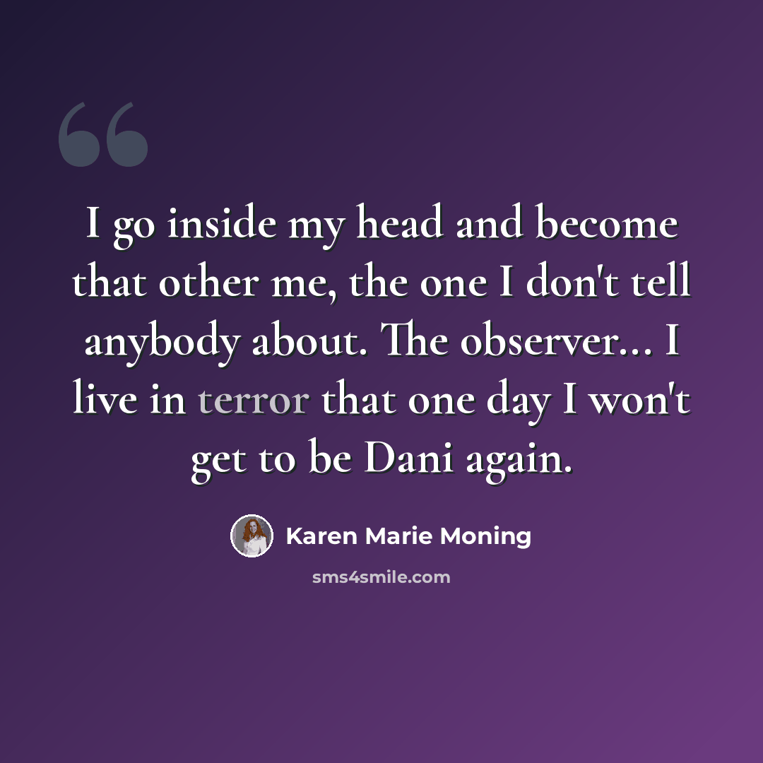 “I go inside my head and become that other me, the one I don't tell anybody about. The observer... I live in terror that one day I won't get to be Dani again.” quote by Karen Marie Moning