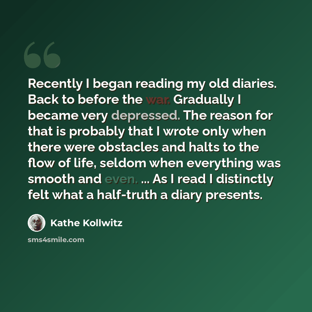 “Recently I began reading my old diaries. Back to before the war. Gradually I became very depressed. The reason for that is probably that I wrote only when there were obstacles and halts to the flow of life, seldom when everything was smooth and even. ... As I read I distinctly felt what a…” quote by Kathe Kollwitz