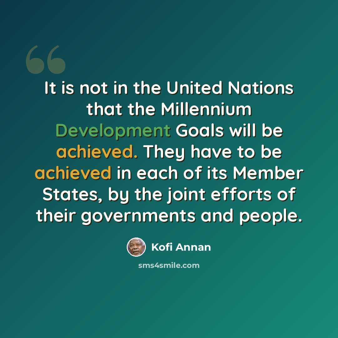 “It is not in the United Nations that the Millennium Development Goals will be achieved. They have to be achieved in each of its Member States, by the joint efforts of their governments and people.” quote by Kofi Annan