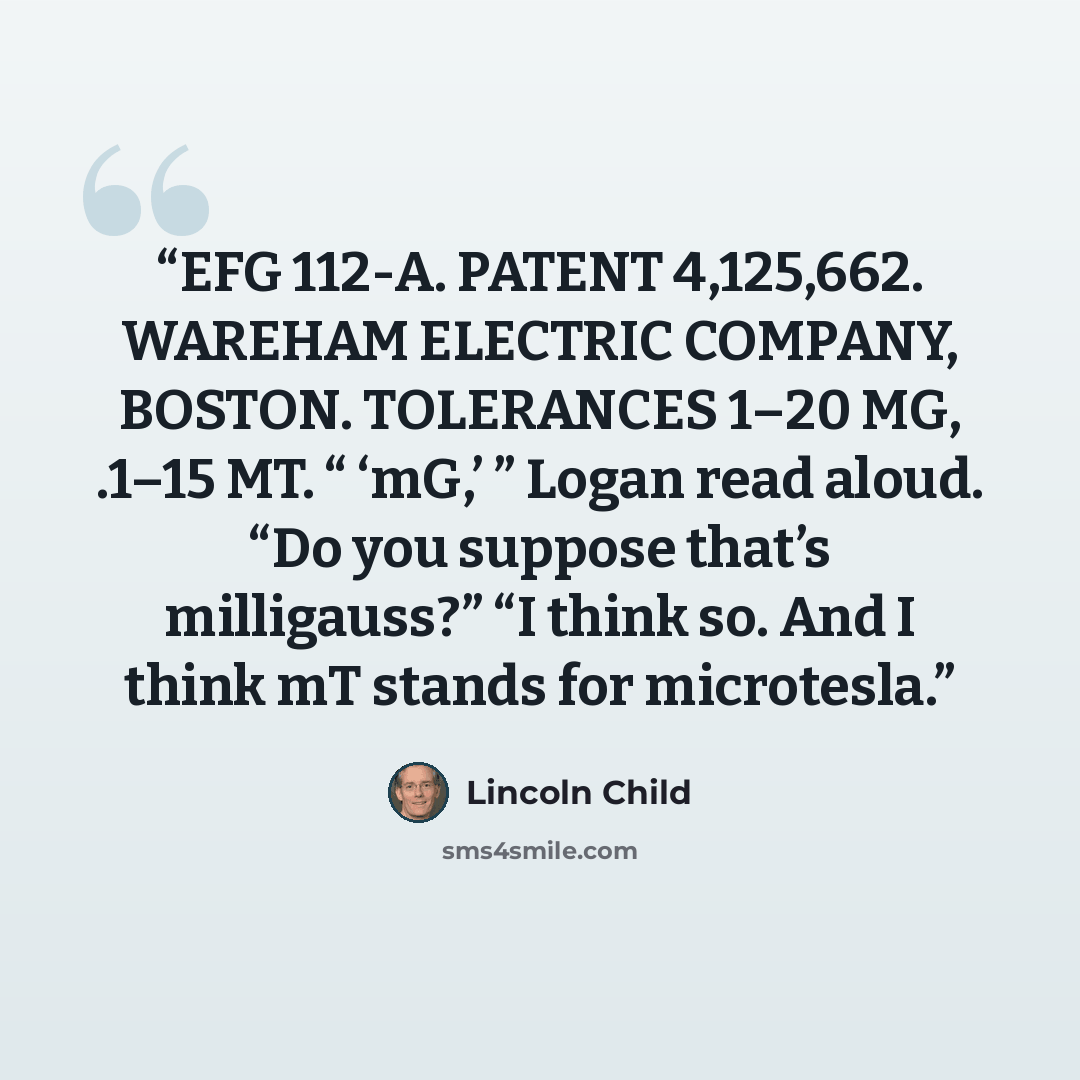 “EFG 112-A. PATENT 4,125,662. WAREHAM ELECTRIC COMPANY, BOSTON. TOLERANCES 1–20 MG, .1–15 MT. “ ‘mG,’ ” Logan read aloud. “Do you suppose that’s milligauss?” “I think so. And I think mT stands for microtesla.” quote by Lincoln Child
