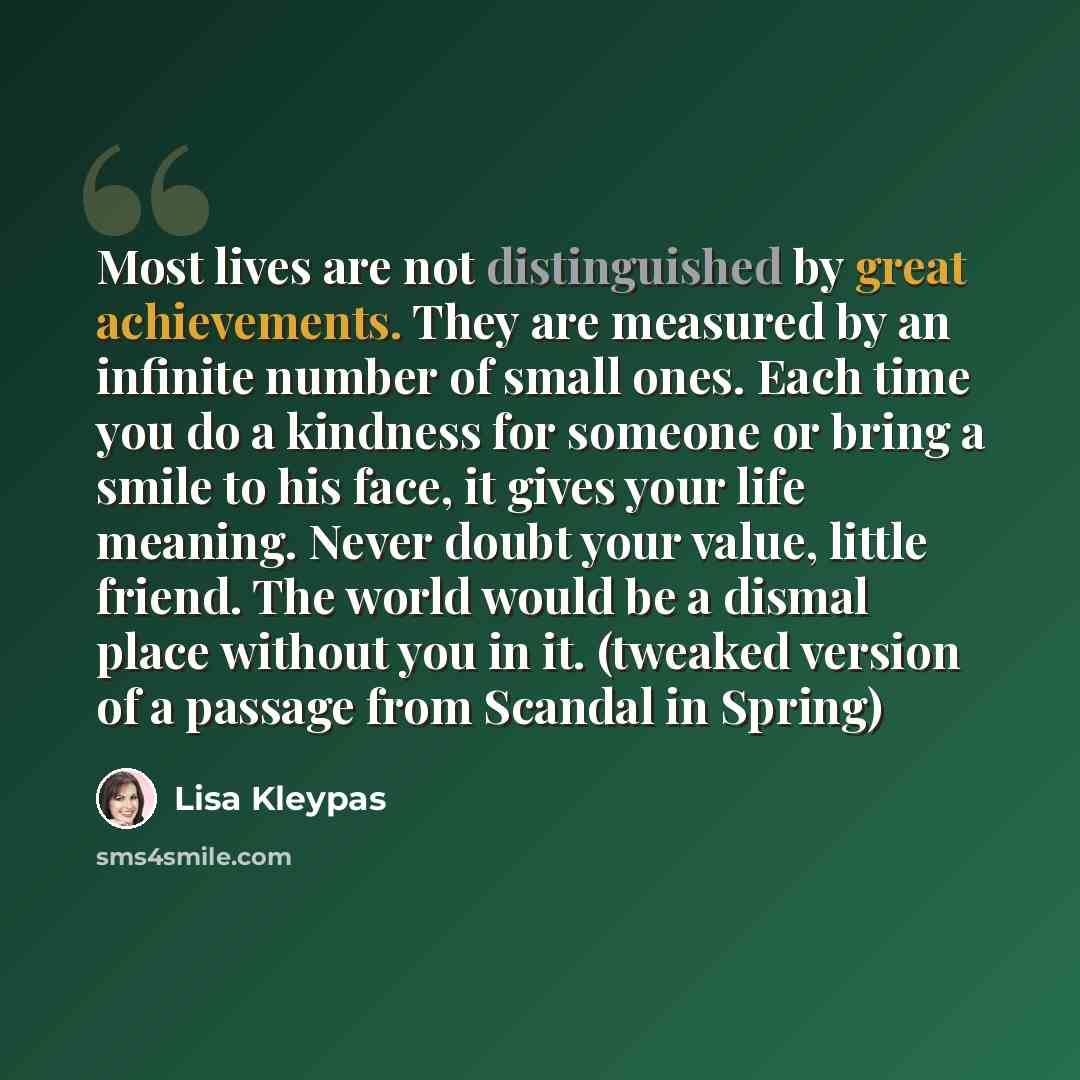 “Most lives are not distinguished by great achievements. They are measured by an infinite number of small ones. Each time you do a kindness for someone or bring a smile to his face, it gives your life meaning. Never doubt your value, little friend. The world would be a dismal place without you in…” quote by Lisa Kleypas