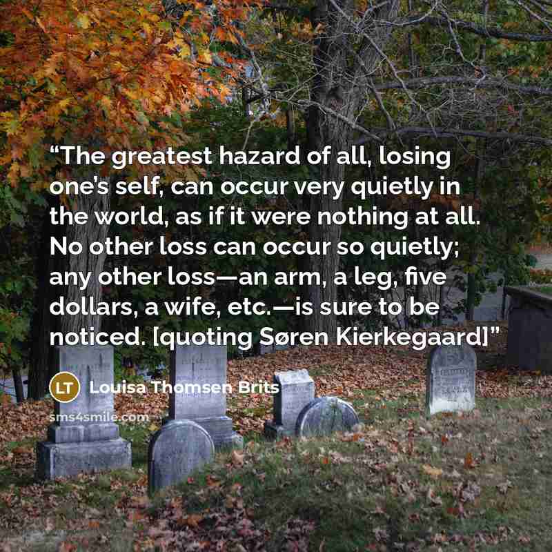 “The greatest hazard of all, losing one’s self, can occur very quietly in the world, as if it were nothing at all. No other loss can occur so quietly; any other loss—an arm, a leg, five dollars, a wife, etc.—is sure to be noticed. [quoting Søren Kierkegaard]” quote by Louisa Thomsen Brits