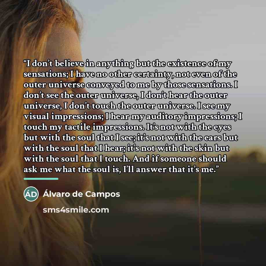 “I don’t believe in anything but the existence of my sensations; I have no other certainty, not even of the outer universe conveyed to me by those sensations. I don’t see the outer universe, I don’t hear the outer universe, I don’t touch the outer universe. I see my visual impressions; I hear my…” quote by Álvaro de Campos