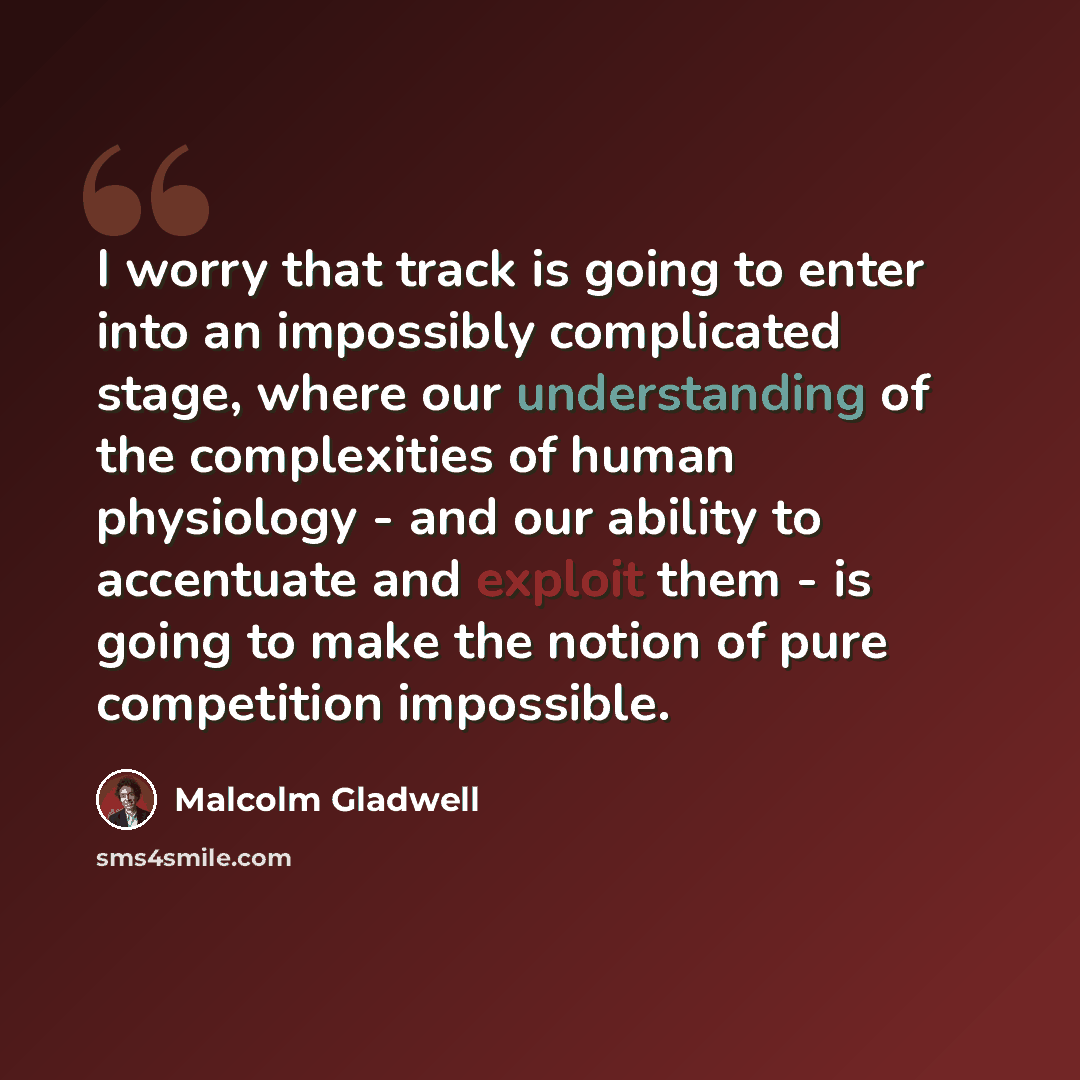 “I worry that track is going to enter into an impossibly complicated stage, where our understanding of the complexities of human physiology - and our ability to accentuate and exploit them - is going to make the notion of pure competition impossible.” quote by Malcolm Gladwell