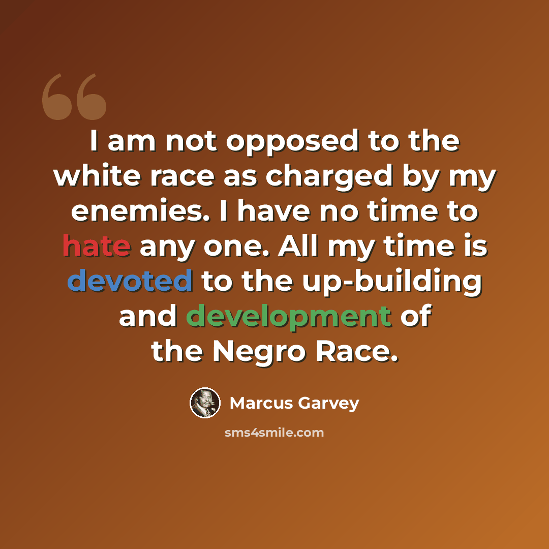 “I am not opposed to the white race as charged by my enemies. I have no time to hate any one. All my time is devoted to the up-building and development of the Negro Race.” quote by Marcus Garvey