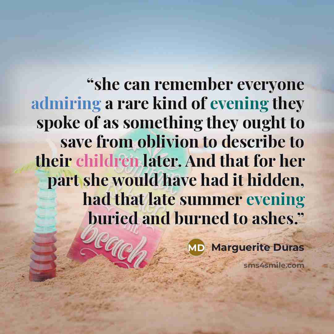 “she can remember everyone admiring a rare kind of evening they spoke of as something they ought to save from oblivion to describe to their children later. And that for her part she would have had it hidden, had that late summer evening buried and burned to ashes.” quote by Marguerite Duras