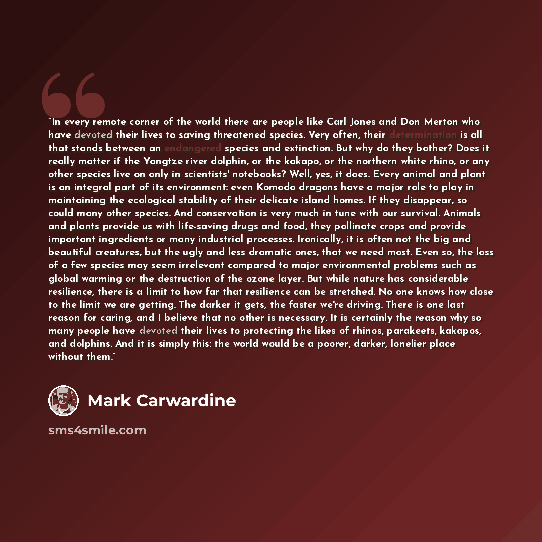 “In every remote corner of the world there are people like Carl Jones and Don Merton who have devoted their lives to saving threatened species. Very often, their determination is all that stands between an endangered species and extinction. But why do they bother? Does it really matter if the…” quote by Mark Carwardine