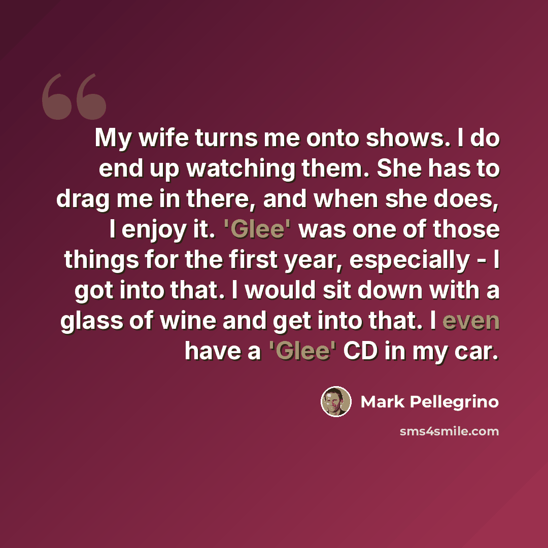 “My wife turns me onto shows. I do end up watching them. She has to drag me in there, and when she does, I enjoy it. 'Glee' was one of those things for the first year, especially - I got into that. I would sit down with a glass of wine and get into that. I even have a 'Glee' CD in my car.” quote by Mark Pellegrino