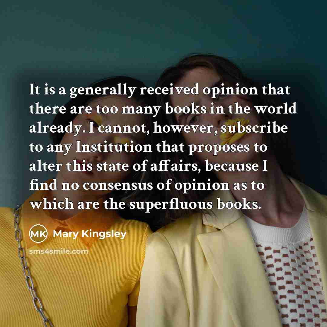 “It is a generally received opinion that there are too many books in the world already. I cannot, however, subscribe to any Institution that proposes to alter this state of affairs, because I find no consensus of opinion as to which are the superfluous books.” quote by Mary Kingsley