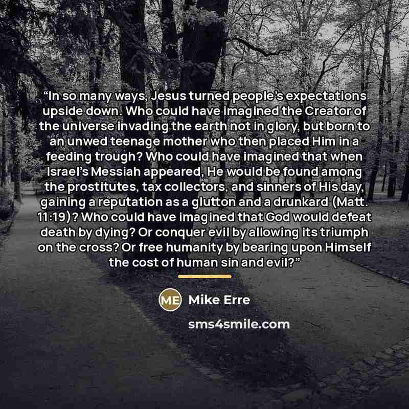 “In so many ways, Jesus turned people’s expectations upside down. Who could have imagined the Creator of the universe invading the earth not in glory, but born to an unwed teenage mother who then placed Him in a feeding trough? Who could have imagined that when Israel’s Messiah appeared, He would…” quote by Mike Erre