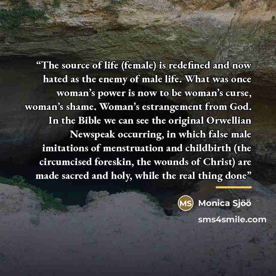 “The source of life (female) is redefined and now hated as the enemy of male life. What was once woman’s power is now to be woman’s curse, woman’s shame. Woman’s estrangement from God. In the Bible we can see the original Orwellian Newspeak occurring, in which false male imitations of menstruation…” quote by Monica Sjöö
