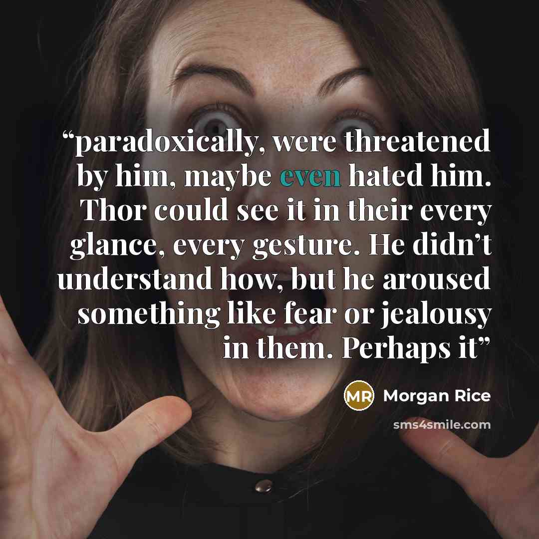 “paradoxically, were threatened by him, maybe even hated him. Thor could see it in their every glance, every gesture. He didn’t understand how, but he aroused something like fear or jealousy in them. Perhaps it” quote by Morgan Rice