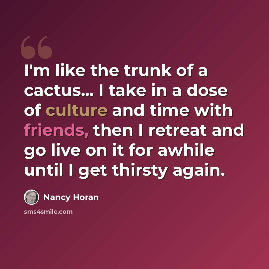“I'm like the trunk of a cactus... I take in a dose of culture and time with friends, then I retreat and go live on it for awhile until I get thirsty again.” quote by Nancy Horan