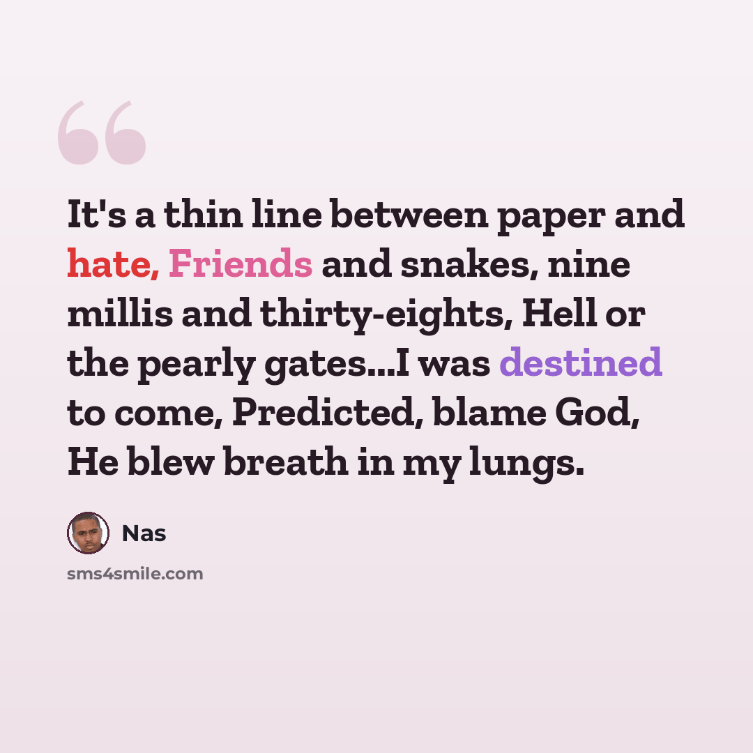 “It's a thin line between paper and hate, Friends and snakes, nine millis and thirty-eights, Hell or the pearly gates...I was destined to come, Predicted, blame God, He blew breath in my lungs.” quote by Nas