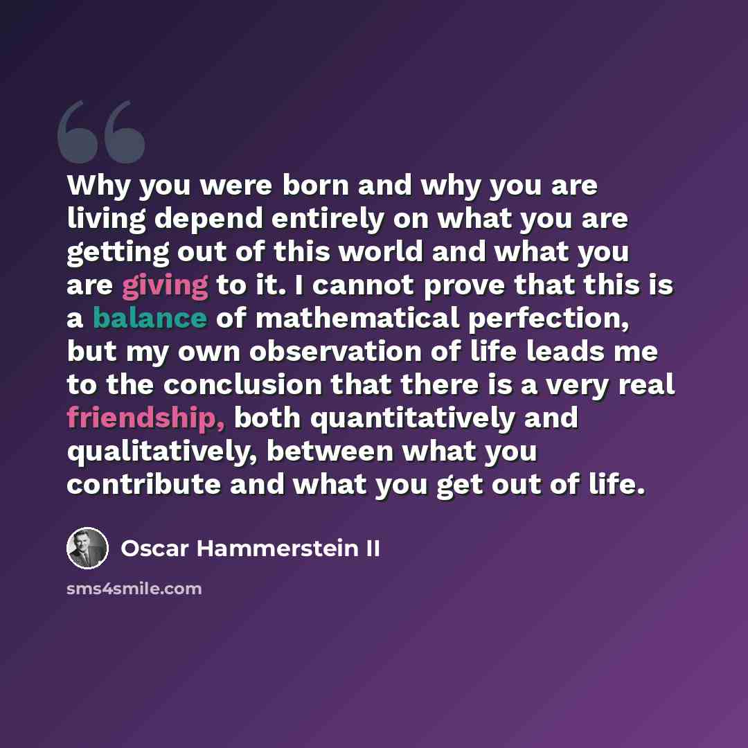 “Why you were born and why you are living depend entirely on what you are getting out of this world and what you are giving to it. I cannot prove that this is a balance of mathematical perfection, but my own observation of life leads me to the conclusion that there is a very real friendship, both…” quote by Oscar Hammerstein II
