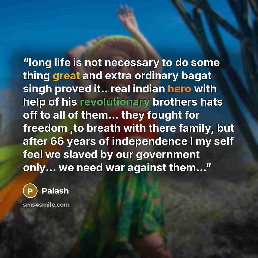 “long life is not necessary to do some thing great and extra ordinary bagat singh proved it.. real indian hero with help of his revolutionary brothers hats off to all of them... they fought for freedom ,to breath with there family, but after 66 years of independence I my self feel we slaved by our…” quote by palash