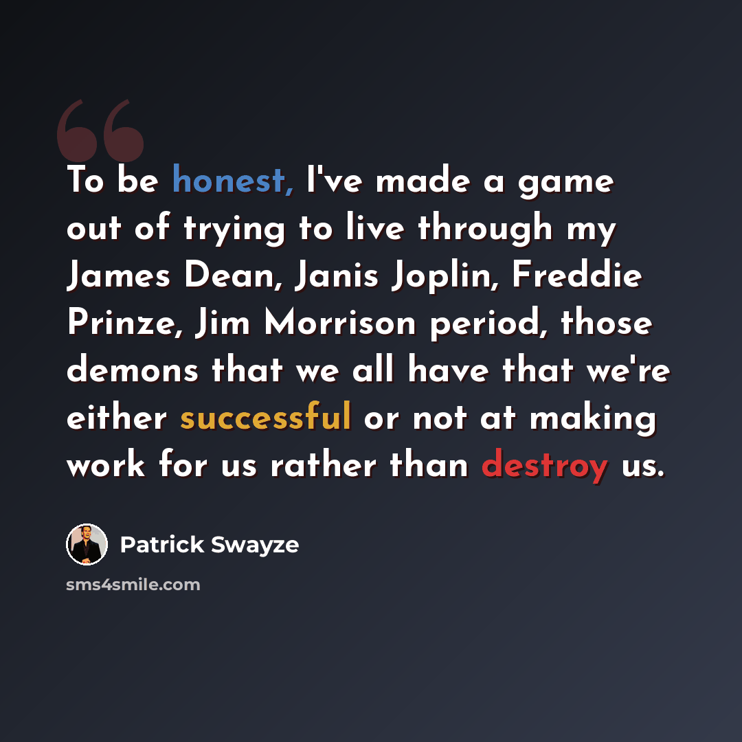 “To be honest, I've made a game out of trying to live through my James Dean, Janis Joplin, Freddie Prinze, Jim Morrison period, those demons that we all have that we're either successful or not at making work for us rather than destroy us.” quote by Patrick Swayze