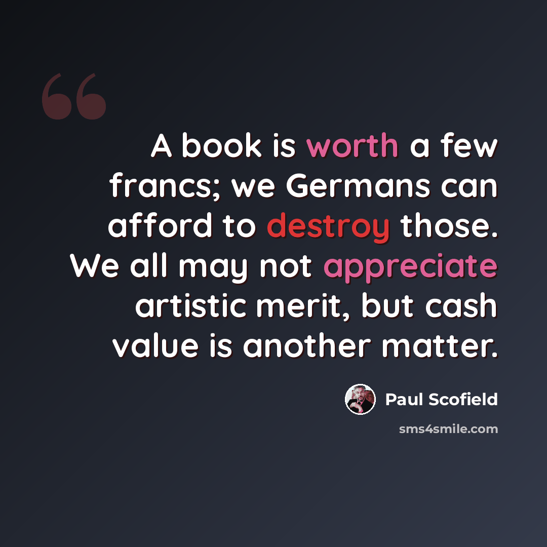 “A book is worth a few francs; we Germans can afford to destroy those. We all may not appreciate artistic merit, but cash value is another matter.” quote by Paul Scofield