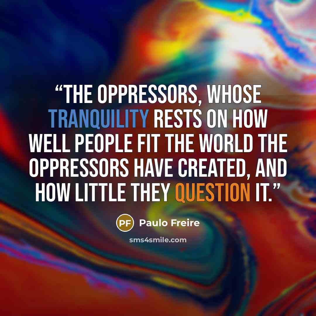 “The oppressors, whose tranquility rests on how well people fit the world the oppressors have created, and how little they question it.” quote by Paulo Freire