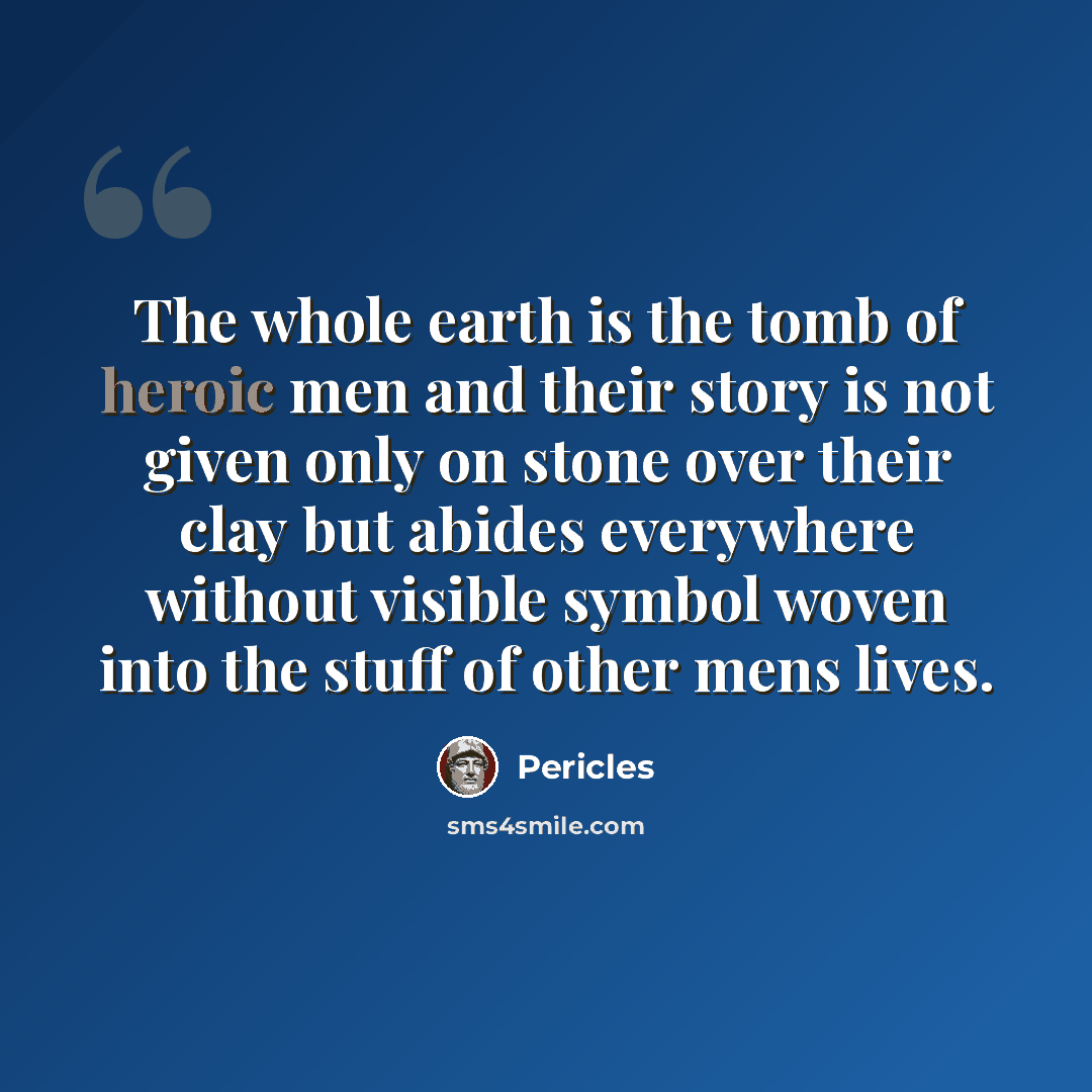 “The whole earth is the tomb of heroic men and their story is not given only on stone over their clay but abides everywhere without visible symbol woven into the stuff of other mens lives.” quote by Pericles