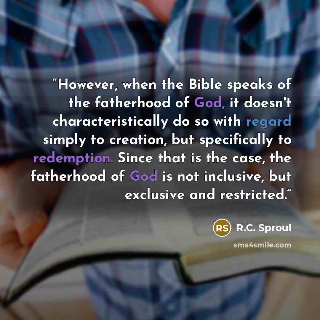 “However, when the Bible speaks of the fatherhood of God, it doesn't characteristically do so with regard simply to creation, but specifically to redemption. Since that is the case, the fatherhood of God is not inclusive, but exclusive and restricted.” quote by R.C. Sproul