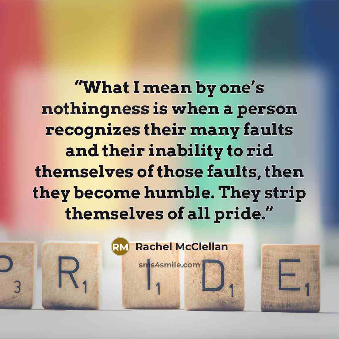 “What I mean by one’s nothingness is when a person recognizes their many faults and their inability to rid themselves of those faults, then they become humble. They strip themselves of all pride.” quote by Rachel McClellan
