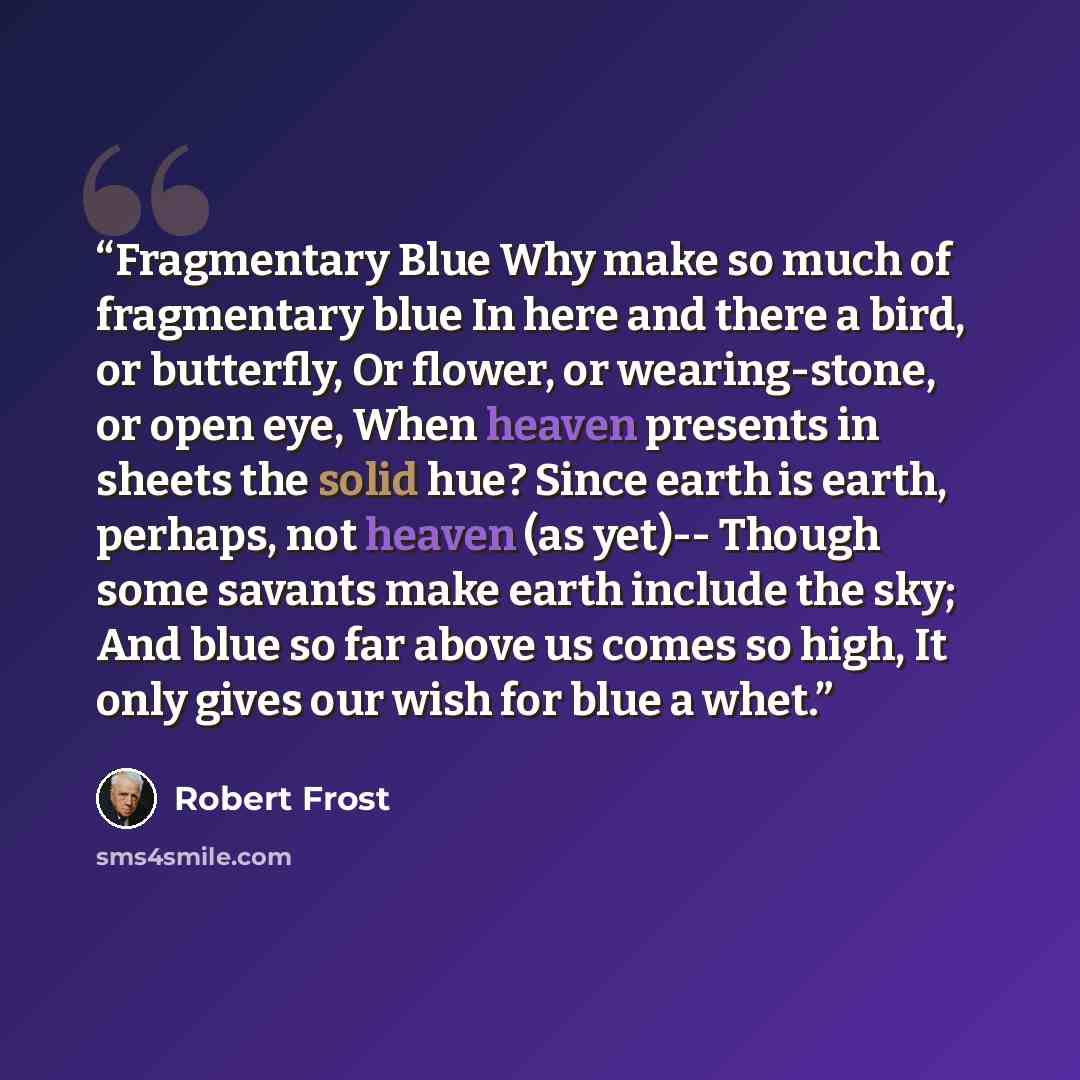 “Fragmentary Blue Why make so much of fragmentary blue In here and there a bird, or butterfly, Or flower, or wearing-stone, or open eye, When heaven presents in sheets the solid hue? Since earth is earth, perhaps, not heaven (as yet)-- Though some savants make earth include the sky; And blue so far…” quote by Robert Frost