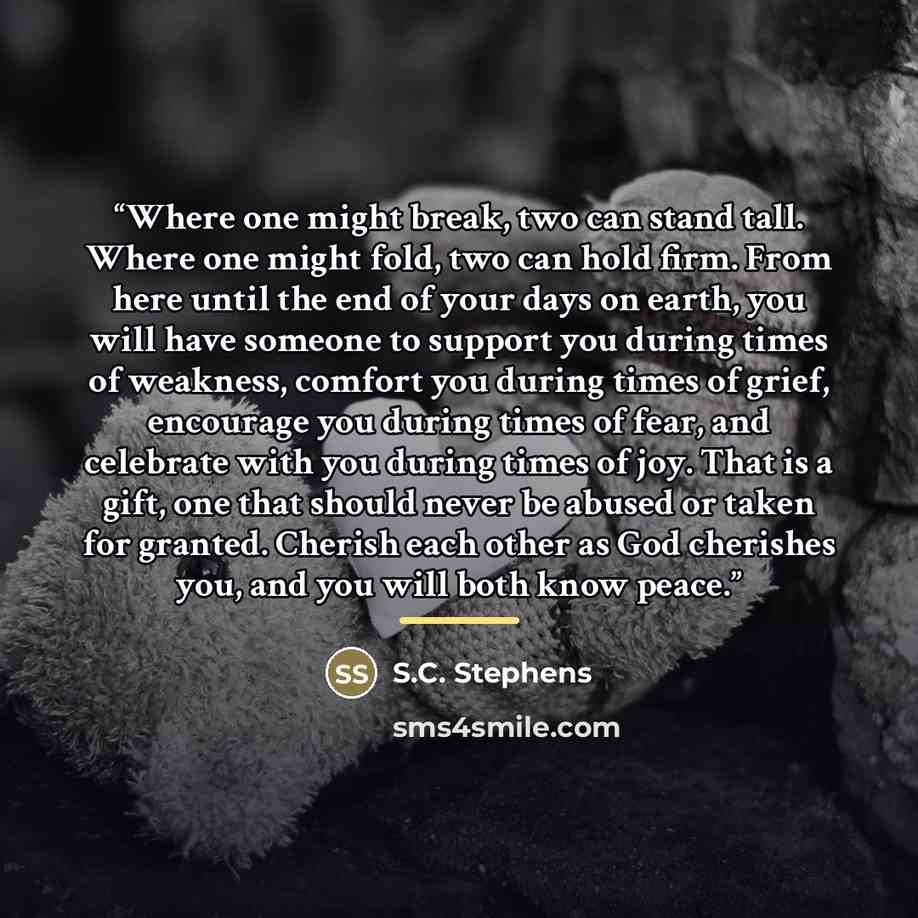 “Where one might break, two can stand tall. Where one might fold, two can hold firm. From here until the end of your days on earth, you will have someone to support you during times of weakness, comfort you during times of grief, encourage you during times of fear, and celebrate with you during…” quote by S.C. Stephens
