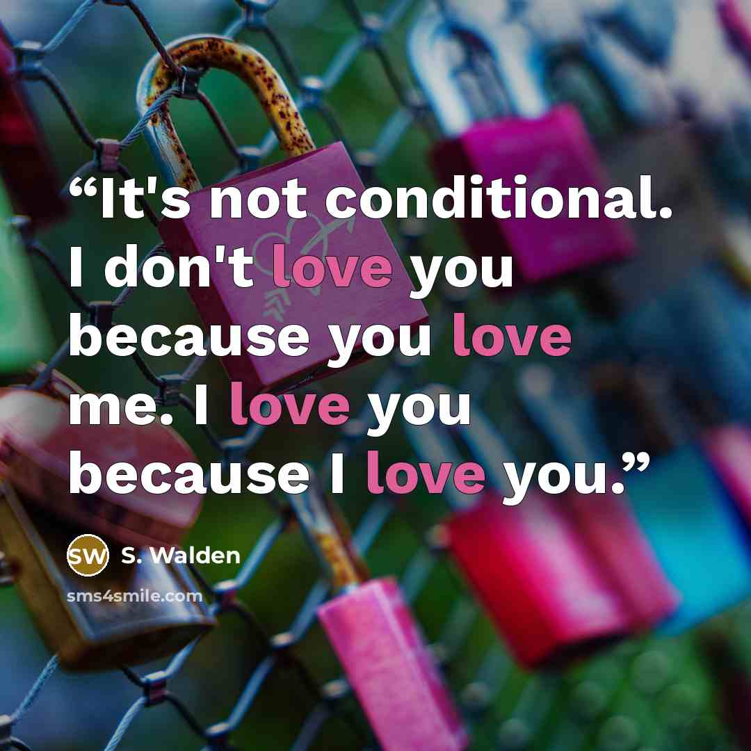 “It's not conditional. I don't love you because you love me. I love you because I love you.” quote by S. Walden